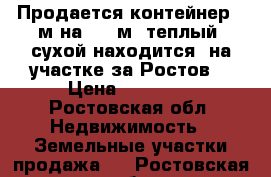 Продается контейнер 2 м на 3,5 м  теплый, сухой находится  на участке за Ростов. › Цена ­ 30 000 - Ростовская обл. Недвижимость » Земельные участки продажа   . Ростовская обл.